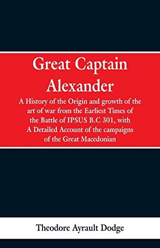 Great Captain Alexander A History of the Origin and Growth of the Art Of War from the Earliest Times to the Battle of Ipsus, B.C. 301, With a Detailed Account of the Campaigns of the Great Macedonian