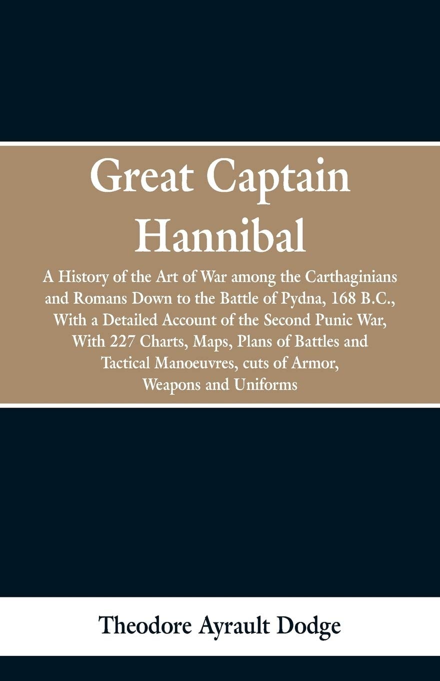 Great Captain Hannibal A History Of The Art Of War: Among The Carthaginians And Romans Down To The Battle Of Pydna, 168 B. C., With A Detailed Account Of The Second Punic War: With 227 Charts, Maps, Plans Of Battles And Tactical Manoeuvres, Cuts Of Armor, Weapons and Uniforms