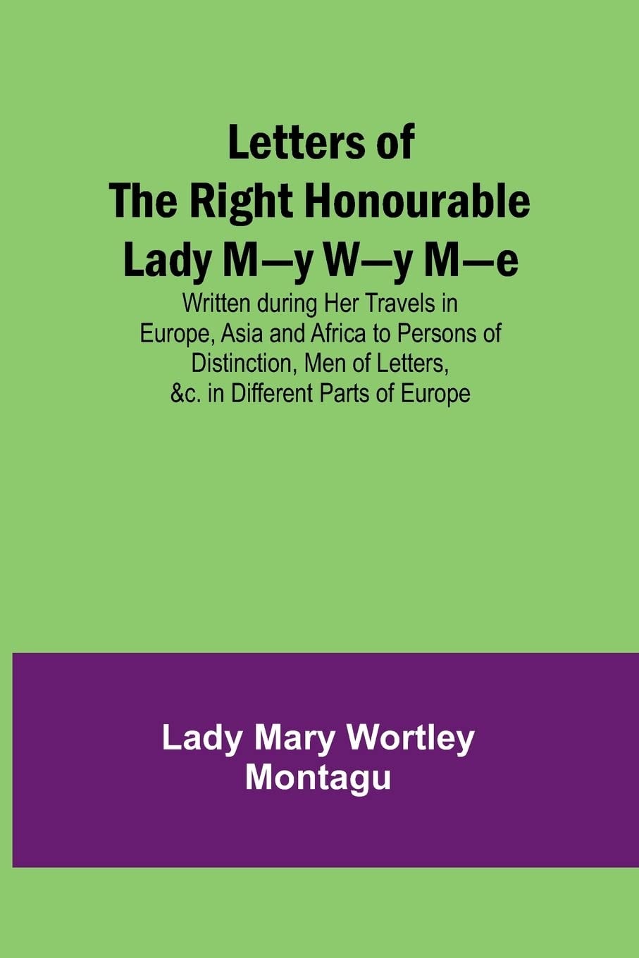 Letters of the Right Honourable Lady M—y W—y M—e Written during Her Travels in Europe, Asia and Africa to Persons of Distinction, Men of Letters, &c. in Different Parts of Europe