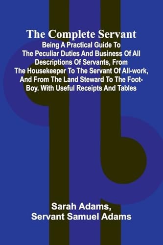 The Complete Servant; Being a Practical Guide to the Peculiar Duties and Business of All Descriptions of Servants, from the Housekeeper to the Servant of All-work, and from the Land Steward to the Foot-boy. With Useful Receipts and Tables