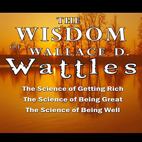 The Wisdom of Wallace D. Wattles - Including The Science of Getting Rich, the Science of Being Grea: