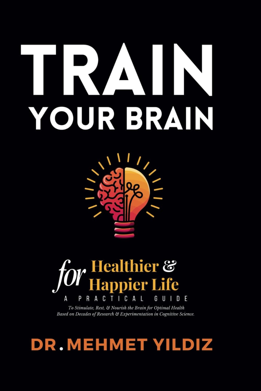 Train Your Brain for Healthier & Happier Life - A Practical Guide to Stimulate, Rest, & Nourish the Brain for Optimal Health Based on Decades of Research & Experimentation in Cognitive Science