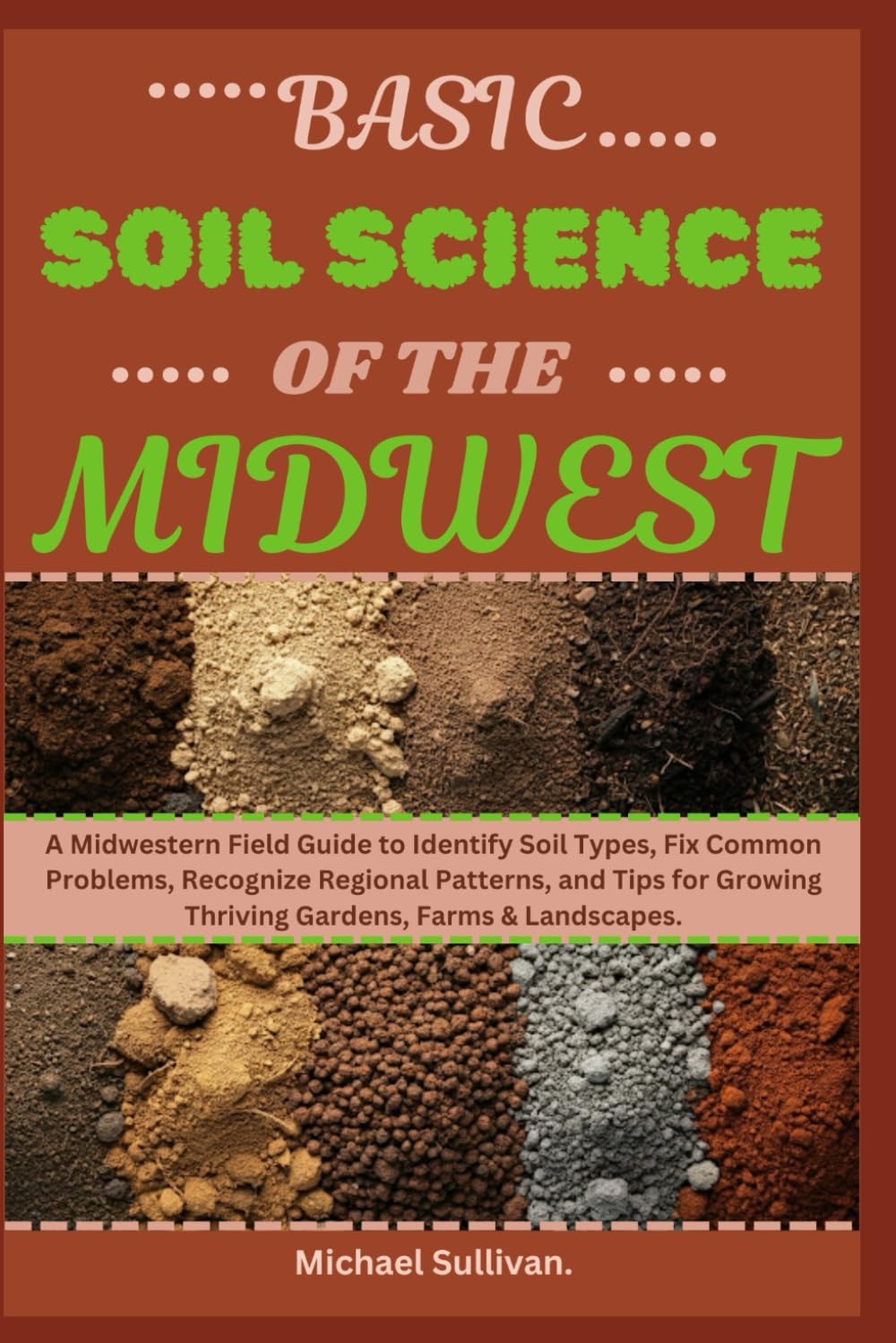 Basic Soil Science of The Midwest A Midwestern Field Guide to Identify Soil Types, Fix Common Problems, Recognize Regional Patterns, and Tips for Growing Thriving Gardens, Farms & Landscapes