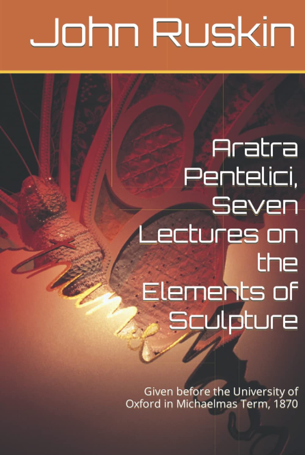 Aratra Pentelici; Seven Lectures on the Elements of Sculpture, Given Before the University of Oxford in Michaelmas Term, 1870
